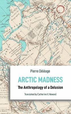 Arctic Madness &ndash; The Anthropology of a Delusion - Pierre D&eacute;l&eacute;age, Catherine V. Howard