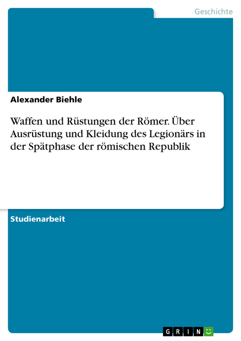 Waffen und R&uuml;stungen der R&ouml;mer. &Uuml;ber Ausr&uuml;stung und Kleidung des Legion&auml;rs in der Sp&auml;tphase der r&ouml;mischen Republik - Alexander Biehle