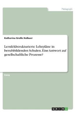 Lernfeldstrukturierte Lehrpl&Atilde;&curren;ne in berufsbildenden Schulen. Eine Antwort auf gesellschaftliche Prozesse? - Katharina Gro&Atilde;e Halbuer