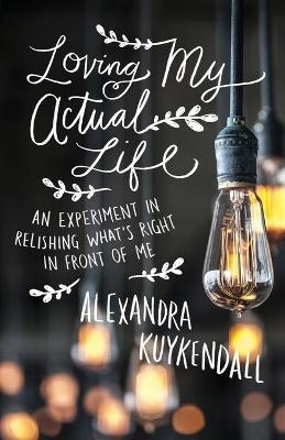 Loving My Actual Life – An Experiment in Relishing What`s Right in Front of Me - Alexandra Kuykendall