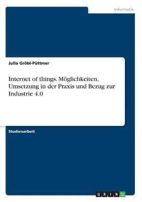 Internet of things. M&Atilde;&para;glichkeiten, Umsetzung in der Praxis und Bezug zur Industrie 4.0 - Julia Gr&Atilde;&para;bl-P&Atilde;&frac14;ttmer