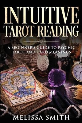 INTUITIVE TAROT READING; A Beginner's Guide to Psychic Tarot and Card Meanings - Melissa Smith