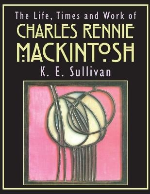 The Life, Times and Work of Charles Rennie Mackintosh - K.E. Sullivan