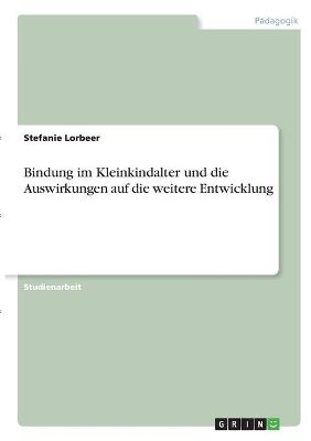 Bindung im Kleinkindalter und die Auswirkungen auf die weitere Entwicklung - Stefanie Lorbeer