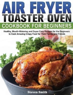 Air Fryer Toaster Oven Cookbook for Beginners - Steven Smith