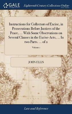 Instructions for Collectors of Excise, in Prosecutions Before Justices of the Peace, ... With Some Observations on Several Clauses in the Excise-Acts, ... In two Parts. ... of 2; Volume 1 - John Ellis