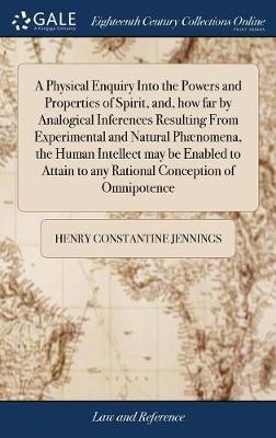 A Physical Enquiry Into the Powers and Properties of Spirit, and, how far by Analogical Inferences Resulting From Experimental and Natural Phænomena, the Human Intellect may be Enabled to Attain to any Rational Conception of Omnipotence