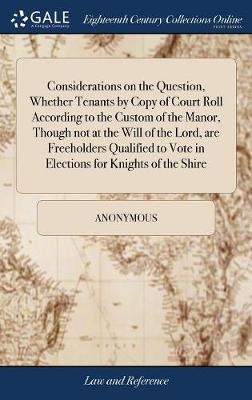 Considerations on the Question, Whether Tenants by Copy of Court Roll According to the Custom of the Manor, Though not at the Will of the Lord, are Freeholders Qualified to Vote in Elections for Knights of the Shire