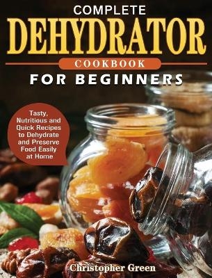 Complete Dehydrator Cookbook for Beginners - Christopher Green