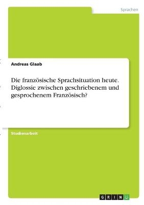Die franz&Atilde;&para;sische Sprachsituation heute. Diglossie zwischen geschriebenem und gesprochenem Franz&Atilde;&para;sisch? - Andreas Glaab