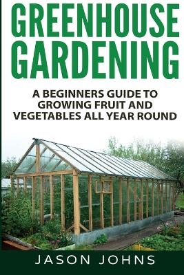 Greenhouse Gardening - A Beginners Guide To Growing Fruit and Vegetables All Year Round - Jason Johns