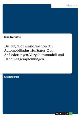Die digitale Transformation der Automobilindustrie. Status Quo, Anforderungen, Vorgehensmodell und Handlungsempfehlungen - Ivan Kurtovic
