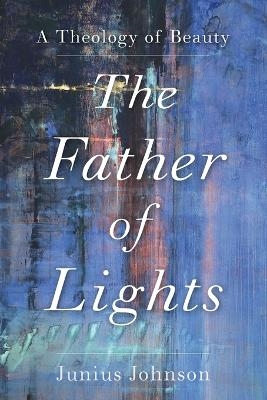 The Father of Lights &ndash; A Theology of Beauty - Junius Johnson