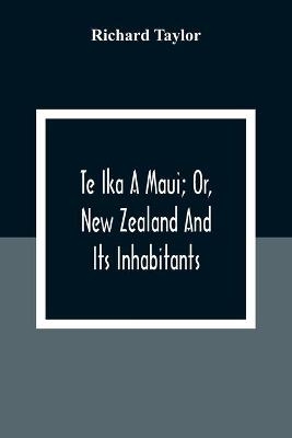 Te Ika A Maui; Or, New Zealand And Its Inhabitants; Illustrating The Origin, Manners, Customs, Mythology, Religion, Rites, Songs, Proverbs, Fables And Language Of The Maori And Polynesian Races In General;Together With The Geology, Natural History, Product