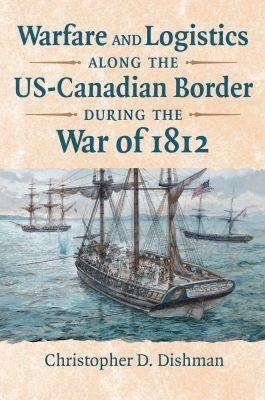 Warfare and Logistics Along the US-Canadian Border During the War of 1812 - Christopher Dishman