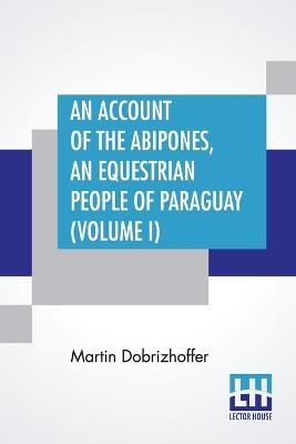 An Account Of The Abipones, An Equestrian People Of Paraguay (Volume I) - Martin Dobrizhoffer