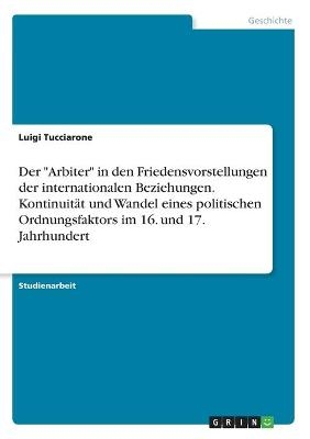 Der "Arbiter" in den Friedensvorstellungen der internationalen Beziehungen. Kontinuit&Atilde;&curren;t und Wandel eines politischen Ordnungsfaktors im 16. und 17. Jahrhundert - Luigi Tucciarone