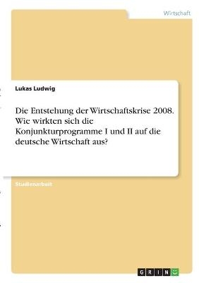 Die Entstehung der Wirtschaftskrise 2008. Wie wirkten sich die Konjunkturprogramme I und II auf die deutsche Wirtschaft aus? - Lukas Ludwig