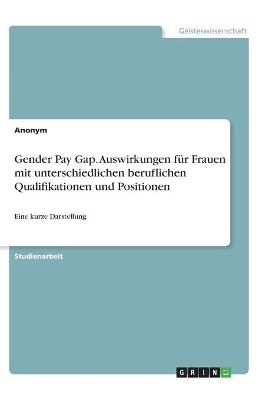 Gender Pay Gap. Auswirkungen f&Atilde;&frac14;r Frauen mit unterschiedlichen beruflichen Qualifikationen und Positionen -  Anonymous