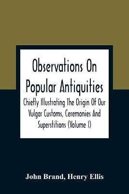 Observations On Popular Antiquities, Chiefly Illustrating The Origin Of Our Vulgar Customs, Ceremonies And Superstitions (Volume I) - John Brand, Henry Ellis