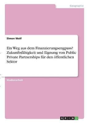 Ein Weg aus dem Finanzierungsengpass? Zukunftsf&Atilde;&curren;higkeit und Eignung von Public Private Partnerships f&Atilde;&frac14;r den &Atilde;&para;ffentlichen Sektor - Simon Wolf