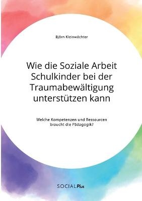 Wie die Soziale Arbeit Schulkinder bei der Traumabew&auml;ltigung unterst&uuml;tzen kann. Welche Kompetenzen und Ressourcen braucht die P&auml;dagogik? - Bj&ouml;rn Kleinw&auml;chter