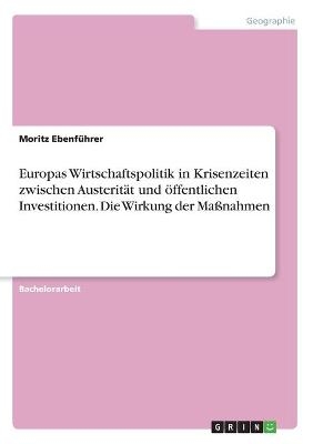 Europas Wirtschaftspolitik in Krisenzeiten zwischen Austerit&Atilde;&curren;t und &Atilde;&para;ffentlichen Investitionen. Die Wirkung der Ma&Atilde;nahmen - Moritz Ebenf&Atilde;&frac14;hrer