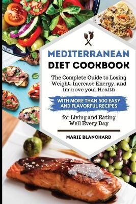 Mediterranean Diet Cookbook The Complete Guide to Losing Weight, Increasing Energy, and Improving your Health with More than 500 Easy and Flavorful Recipes for Living and Eating Well Every Day - Marie Blanchard