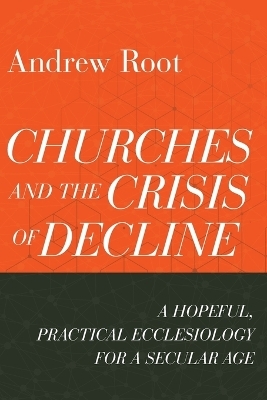 Churches and the Crisis of Decline &ndash; A Hopeful, Practical Ecclesiology for a Secular Age - Andrew Root