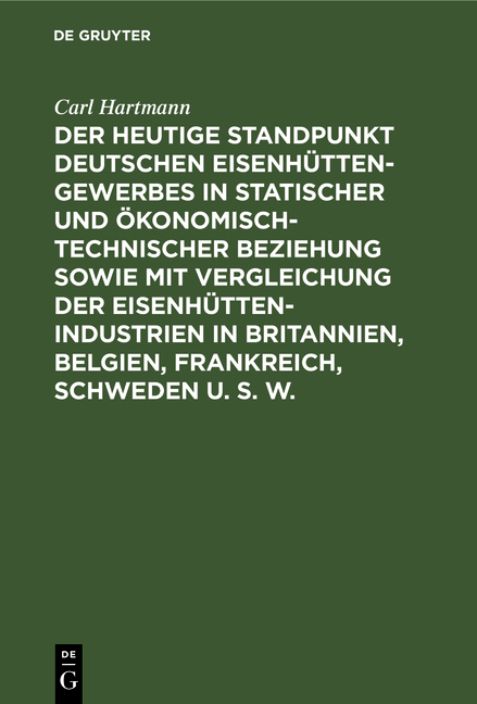 Der heutige Standpunkt deutschen Eisenh&uuml;ttengewerbes in statischer und &ouml;konomisch-technischer Beziehung sowie mit Vergleichung der Eisenh&uuml;ttenindustrien in Britannien, Belgien, Frankreich, Schweden u. s. w. - Carl Hartmann
