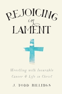 Rejoicing in Lament &ndash; Wrestling with Incurable Cancer and Life in Christ - J. Todd Billings