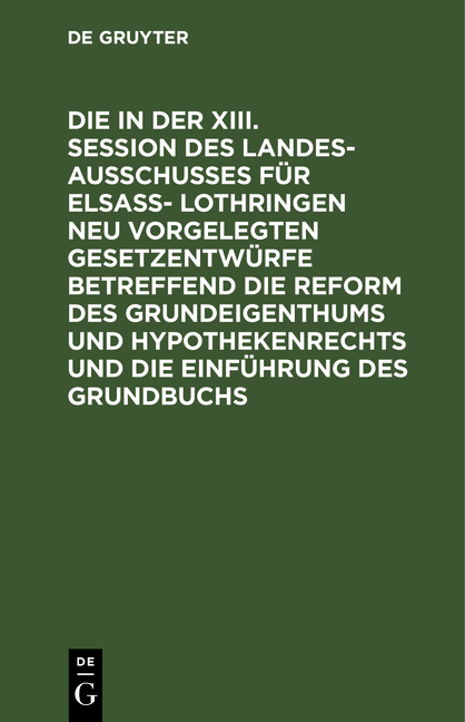 Die in der XIII. Session des Landesausschusses für Elsa&szlig;- Lothringen neu vorgelegten Gesetzentw&uuml;rfe betreffend die Reform des Grundeigenthums und Hypothekenrechts und die Einf&uuml;hrung des Grundbuchs