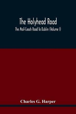 The Holyhead Road; The Mail-Coach Road To Dublin (Volume I) - Charles G Harper