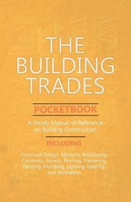 The Building Trades Pocketbook - A Handy Manual of Reference on Building Construction - Including Structural Design, Masonry, Bricklaying, Carpentry, Joinery, Roofing, Plastering, Painting, Plumbing, Lighting, Heating, and Ventilation