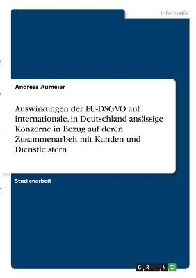 Auswirkungen der EU-DSGVO auf internationale, in Deutschland ans&Atilde;&curren;ssige Konzerne in Bezug auf deren Zusammenarbeit mit Kunden und Dienstleistern - Andreas Aumeier