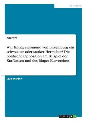 War K&Atilde;&para;nig Sigismund von Luxemburg ein schwacher oder starker Herrscher? Die politische Opposition am Beispiel der Kurf&Atilde;&frac14;rsten und des Binger Kurvereines -  Anonymous