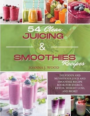 54 Clean Juicing & Smoothies Recipes - Joanna J Wood