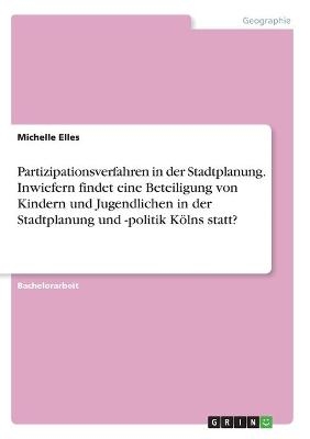 Partizipationsverfahren in der Stadtplanung. Inwiefern findet eine Beteiligung von Kindern und Jugendlichen in der Stadtplanung und -politik K&Atilde;&para;lns statt? - Michelle Elles