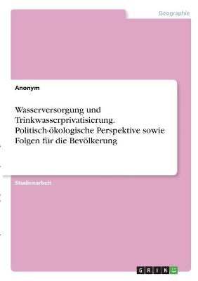 Wasserversorgung und Trinkwasserprivatisierung. Politisch-&Atilde;&para;kologische Perspektive sowie Folgen f&Atilde;&frac14;r die Bev&Atilde;&para;lkerung -  Anonymous