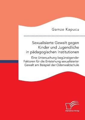 Sexualisierte Gewalt gegen Kinder und Jugendliche in pÃ¤dagogischen Institutionen. Eine Untersuchung begÃ¼nstigender Faktoren fÃ¼r die Entstehung sexualisierter Gewalt am Beispiel der Odenwaldschule - Gamze Kapucu