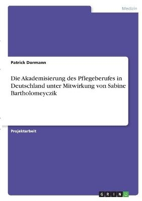 Die Akademisierung des Pflegeberufes in Deutschland unter Mitwirkung von Sabine Bartholomeyczik - Patrick Dormann