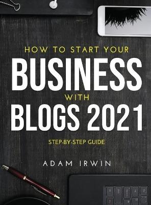 How to Start Your Business with Blogs 2021 - Adam Irwin