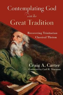 Contemplating God with the Great Tradition – Recovering Trinitarian Classical Theism - Craig A. Carter, Carl Trueman