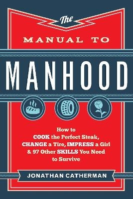 The Manual to Manhood &ndash; How to Cook the Perfect Steak, Change a Tire, Impress a Girl & 97 Other Skills You Need to Survive - Jonathan Catherman