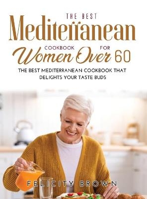 The Best Mediterranean Cookbook for Women Over 60 - Felicity Brown