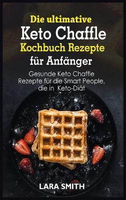 Die ultimative Keto Chaffle Kochbuch Rezepte für Anfänger - Lara Smith