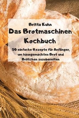 Das Brotmaschinen Kochbuch - 50 einfache Rezepte f&uuml;r Anf&auml;nger, um hausgemachtes Brot und Br&ouml;tchen zuzubereiten - -  Britta Kuhn