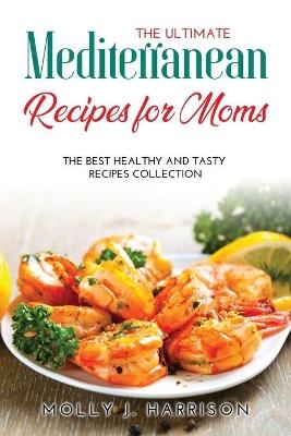 The Ultimate Mediterranean Recipes for Moms - Molly J Harrison