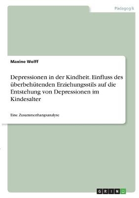 Depressionen in der Kindheit. Einfluss des &Atilde;&frac14;berbeh&Atilde;&frac14;tenden Erziehungsstils auf die Entstehung von Depressionen im Kindesalter - Maxine Wolff