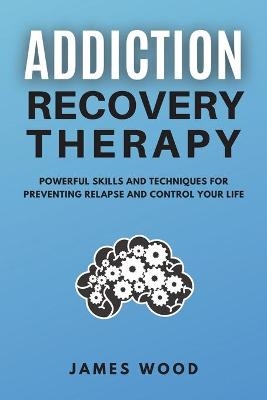 ADDICTION RECOVERY Therapy Powerful Skills and Techniques for Preventing Relapse and Control Your Life - James Wood